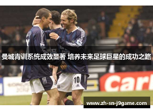 曼城青训系统成效显著 培养未来足球巨星的成功之路 曼城青训系统成效显著 培养未来足球巨星的成功之路