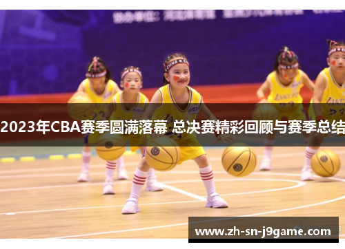 2023年CBA赛季圆满落幕 总决赛精彩回顾与赛季总结 2023年CBA赛季圆满落幕 总决赛精彩回顾与赛季总结