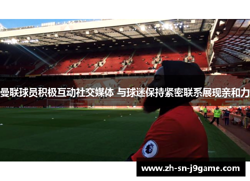 曼联球员积极互动社交媒体 与球迷保持紧密联系展现亲和力