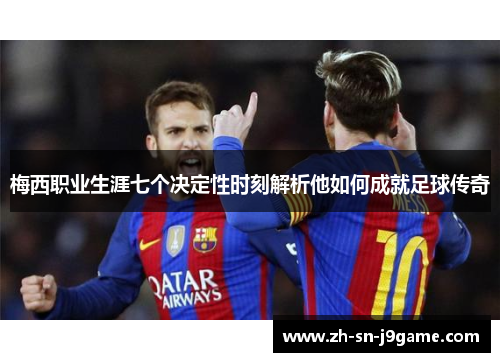 梅西职业生涯七个决定性时刻解析他如何成就足球传奇