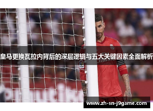 皇马更换瓦拉内背后的深层逻辑与五大关键因素全面解析