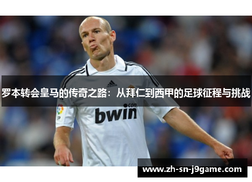 罗本转会皇马的传奇之路：从拜仁到西甲的足球征程与挑战