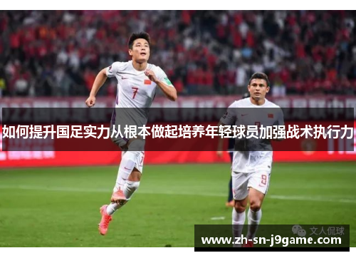如何提升国足实力从根本做起培养年轻球员加强战术执行力