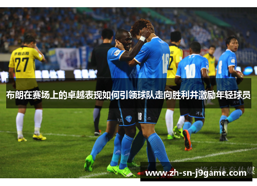 布朗在赛场上的卓越表现如何引领球队走向胜利并激励年轻球员