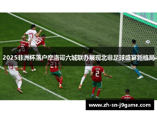 2025非洲杯落户摩洛哥六城联办展现北非足球盛宴新格局 2025非洲杯落户摩洛哥六城联办展现北非足球盛宴新格局