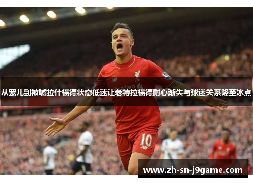 从宠儿到被嘘拉什福德状态低迷让老特拉福德耐心渐失与球迷关系降至冰点 从宠儿到被嘘拉什福德状态低迷让老特拉福德耐心渐失与球迷关系降至冰点