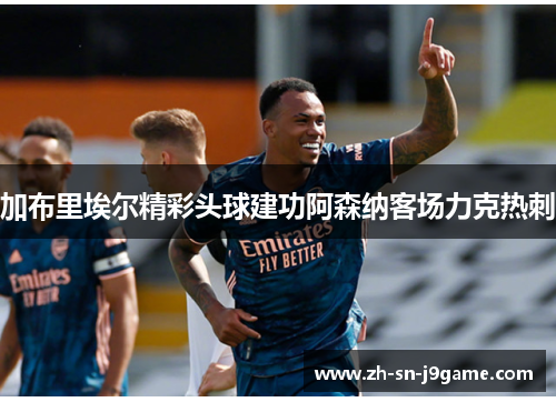 加布里埃尔精彩头球建功阿森纳客场力克热刺 加布里埃尔精彩头球建功阿森纳客场力克热刺