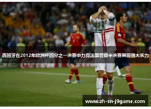 西班牙在2012年欧洲杯四分之一决赛中力克法国晋级半决赛展现强大实力 西班牙在2012年欧洲杯四分之一决赛中力克法国晋级半决赛展现强大实力
