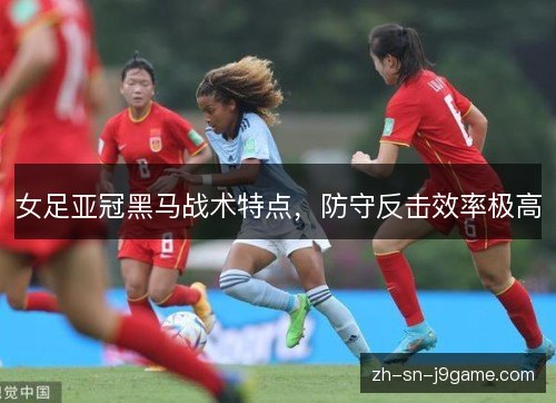 女足亚冠黑马战术特点，防守反击效率极高